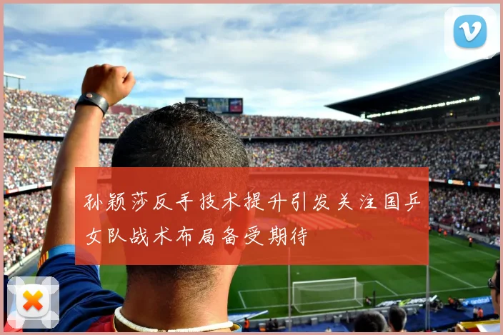 孙颖莎反手技术提升引发关注国乒女队战术布局备受期待