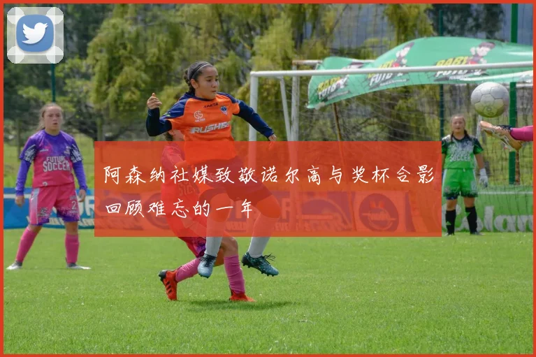 阿森纳社媒致敬诺尔高与奖杯合影回顾难忘的一年