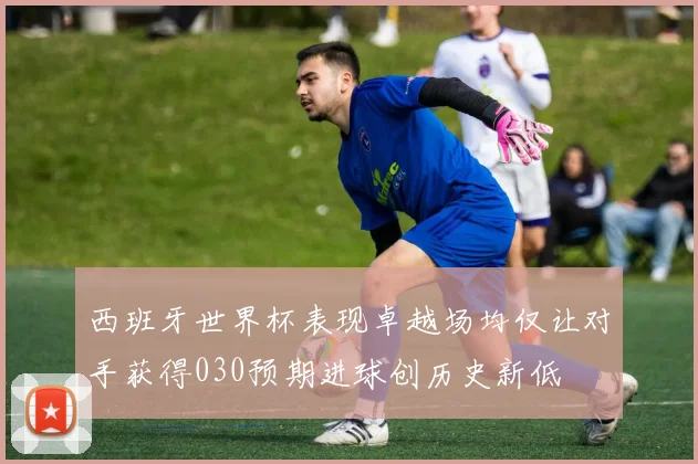 西班牙世界杯表现卓越场均仅让对手获得030预期进球创历史新低