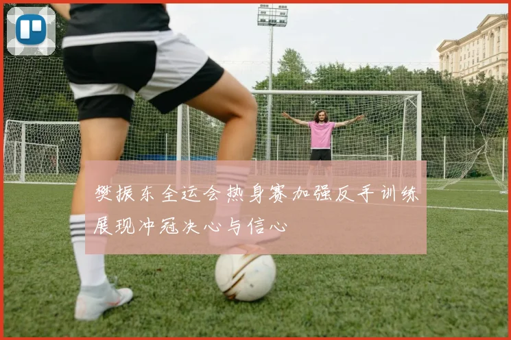 樊振东全运会热身赛加强反手训练展现冲冠决心与信心
