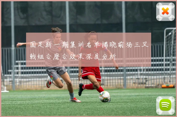 国足新一期集训名单揭晓前场三叉戟组合磨合效果深度分析